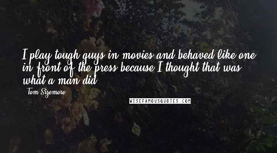 Tom Sizemore Quotes: I play tough guys in movies and behaved like one in front of the press because I thought that was what a man did.