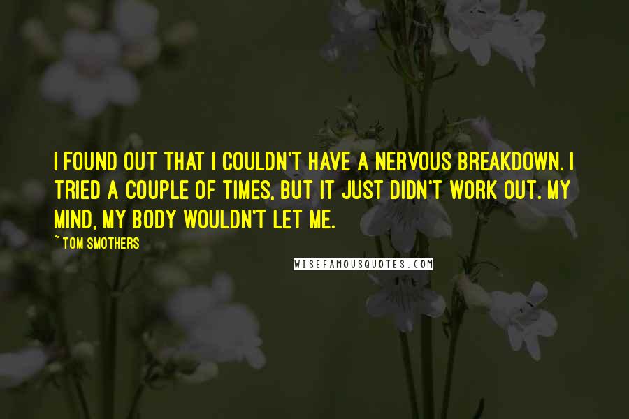 Tom Smothers Quotes: I found out that I couldn't have a nervous breakdown. I tried a couple of times, but it just didn't work out. My mind, my body wouldn't let me.