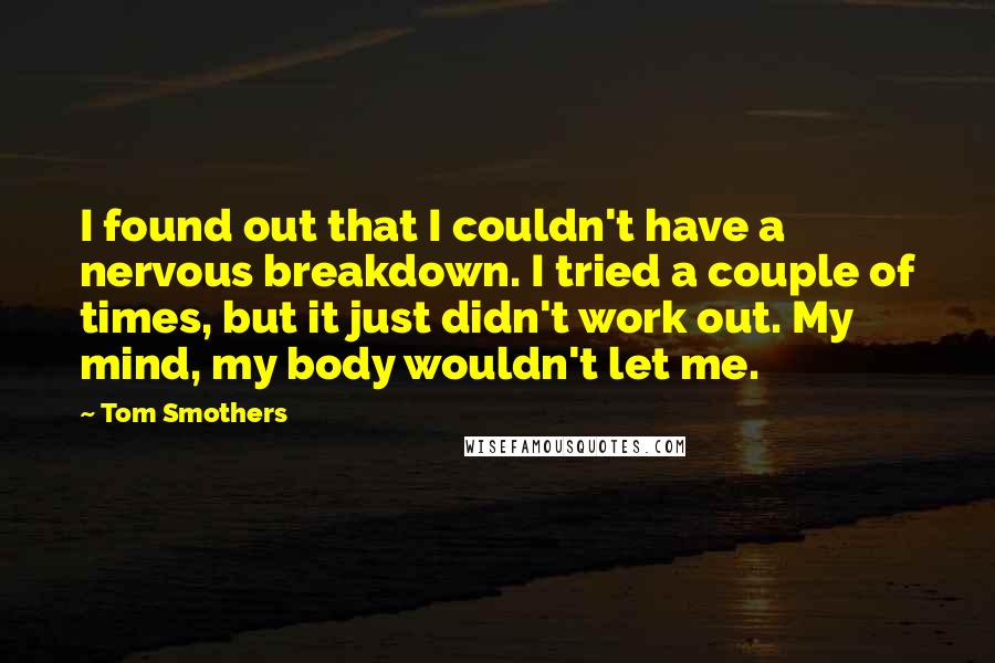 Tom Smothers Quotes: I found out that I couldn't have a nervous breakdown. I tried a couple of times, but it just didn't work out. My mind, my body wouldn't let me.