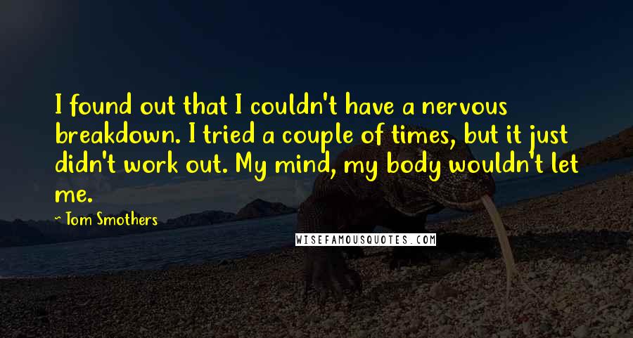 Tom Smothers Quotes: I found out that I couldn't have a nervous breakdown. I tried a couple of times, but it just didn't work out. My mind, my body wouldn't let me.