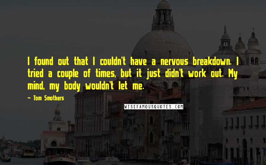 Tom Smothers Quotes: I found out that I couldn't have a nervous breakdown. I tried a couple of times, but it just didn't work out. My mind, my body wouldn't let me.