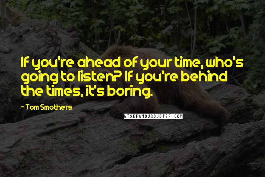 Tom Smothers Quotes: If you're ahead of your time, who's going to listen? If you're behind the times, it's boring.