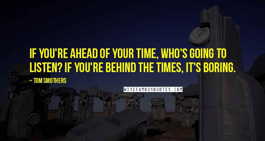 Tom Smothers Quotes: If you're ahead of your time, who's going to listen? If you're behind the times, it's boring.