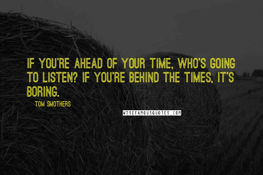 Tom Smothers Quotes: If you're ahead of your time, who's going to listen? If you're behind the times, it's boring.