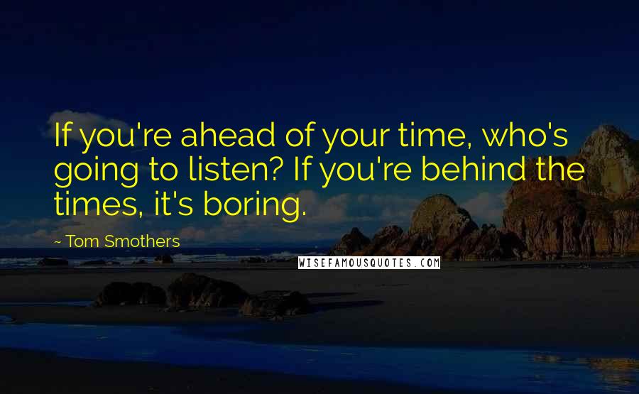 Tom Smothers Quotes: If you're ahead of your time, who's going to listen? If you're behind the times, it's boring.