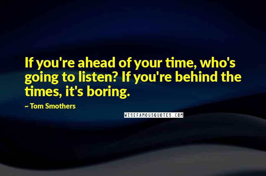 Tom Smothers Quotes: If you're ahead of your time, who's going to listen? If you're behind the times, it's boring.