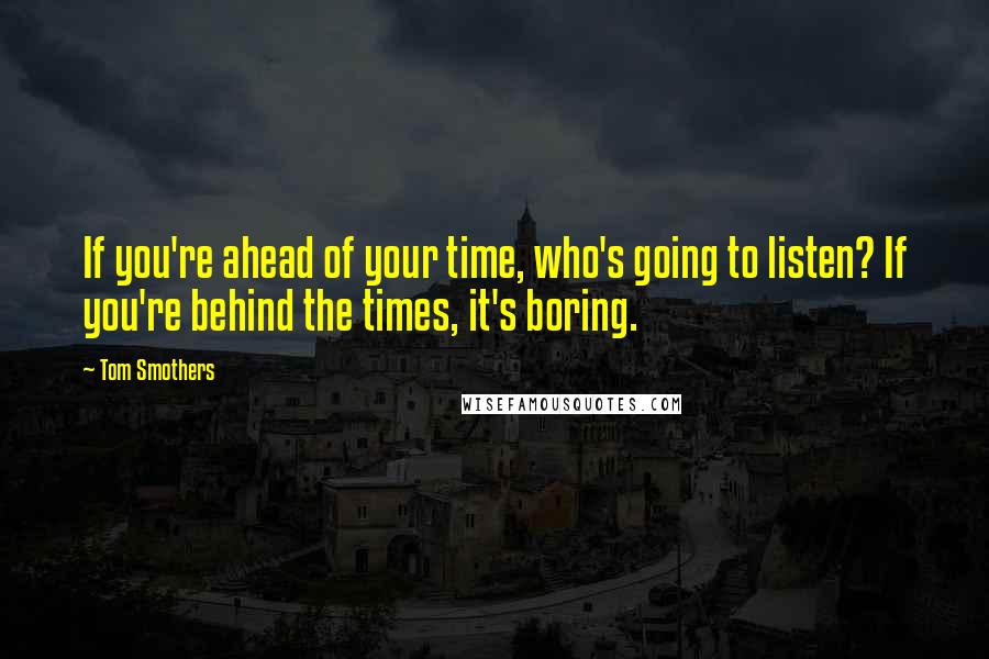 Tom Smothers Quotes: If you're ahead of your time, who's going to listen? If you're behind the times, it's boring.