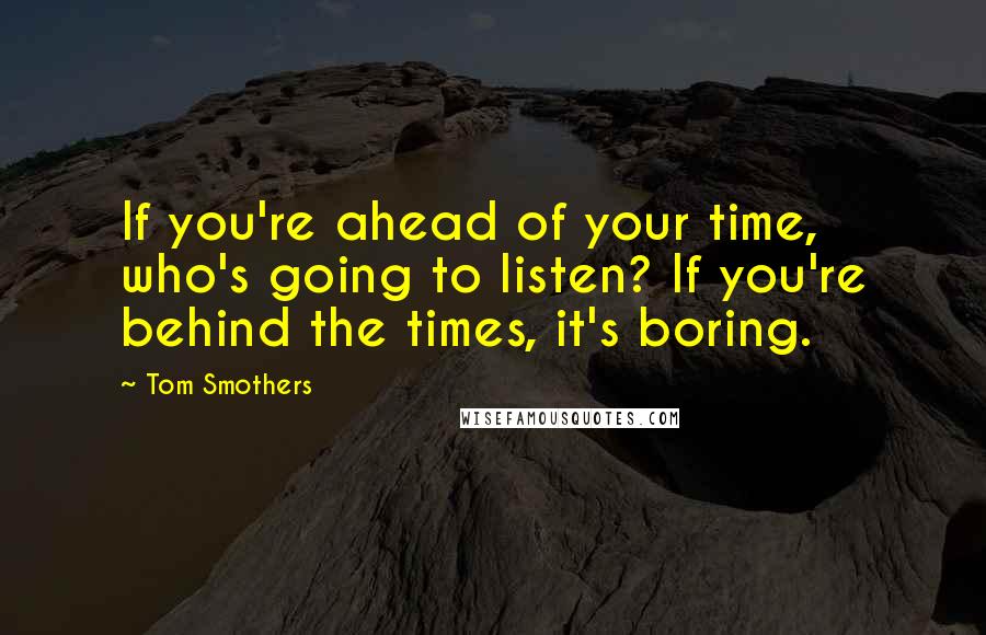 Tom Smothers Quotes: If you're ahead of your time, who's going to listen? If you're behind the times, it's boring.