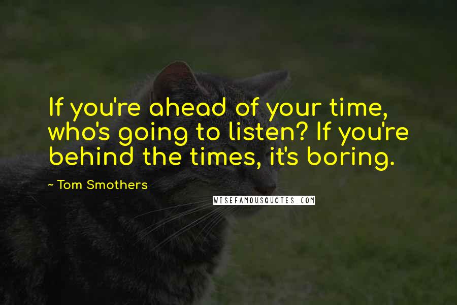 Tom Smothers Quotes: If you're ahead of your time, who's going to listen? If you're behind the times, it's boring.