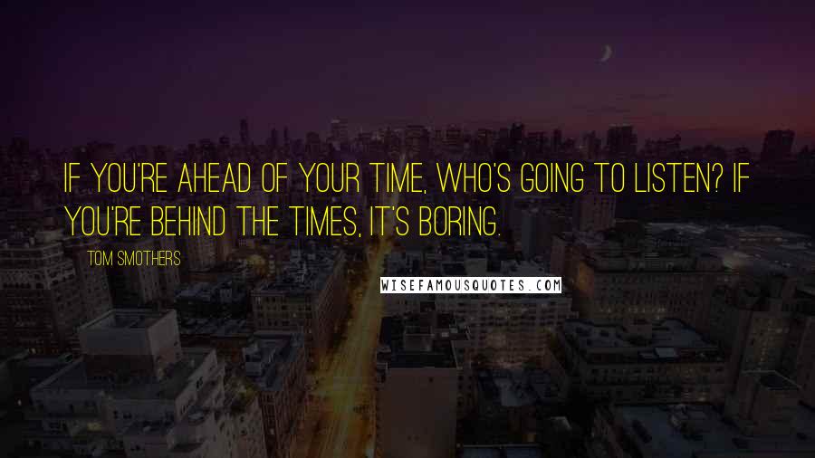 Tom Smothers Quotes: If you're ahead of your time, who's going to listen? If you're behind the times, it's boring.