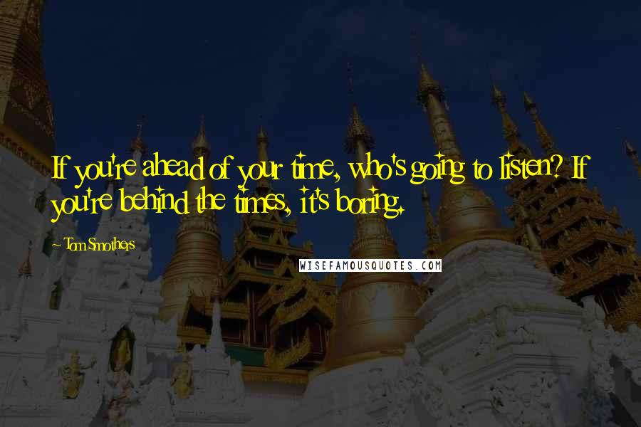 Tom Smothers Quotes: If you're ahead of your time, who's going to listen? If you're behind the times, it's boring.