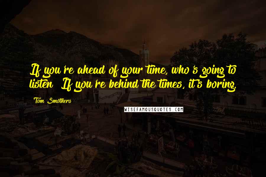 Tom Smothers Quotes: If you're ahead of your time, who's going to listen? If you're behind the times, it's boring.