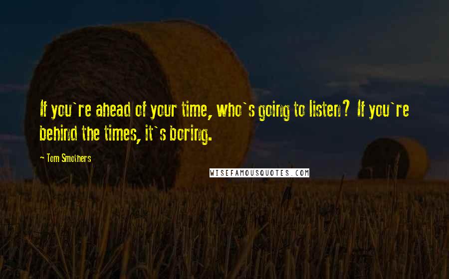 Tom Smothers Quotes: If you're ahead of your time, who's going to listen? If you're behind the times, it's boring.