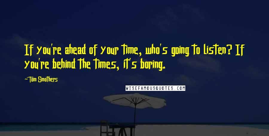 Tom Smothers Quotes: If you're ahead of your time, who's going to listen? If you're behind the times, it's boring.