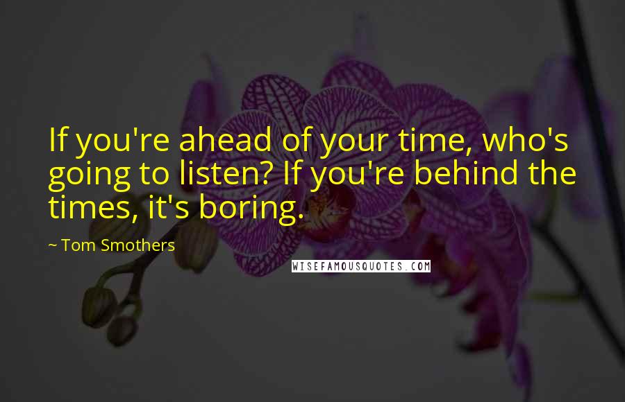 Tom Smothers Quotes: If you're ahead of your time, who's going to listen? If you're behind the times, it's boring.