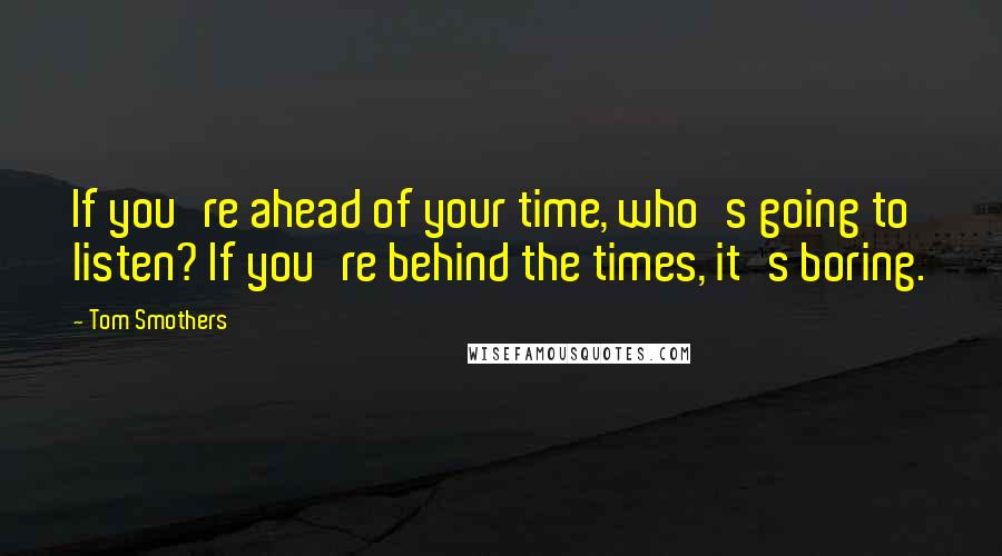 Tom Smothers Quotes: If you're ahead of your time, who's going to listen? If you're behind the times, it's boring.