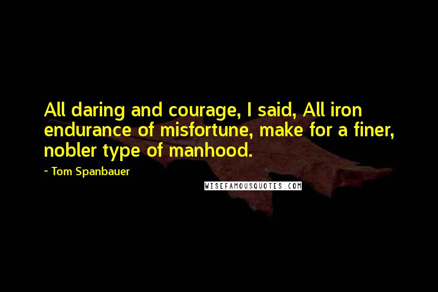 Tom Spanbauer Quotes: All daring and courage, I said, All iron endurance of misfortune, make for a finer, nobler type of manhood.