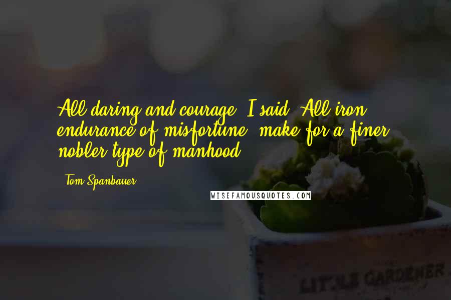 Tom Spanbauer Quotes: All daring and courage, I said, All iron endurance of misfortune, make for a finer, nobler type of manhood.