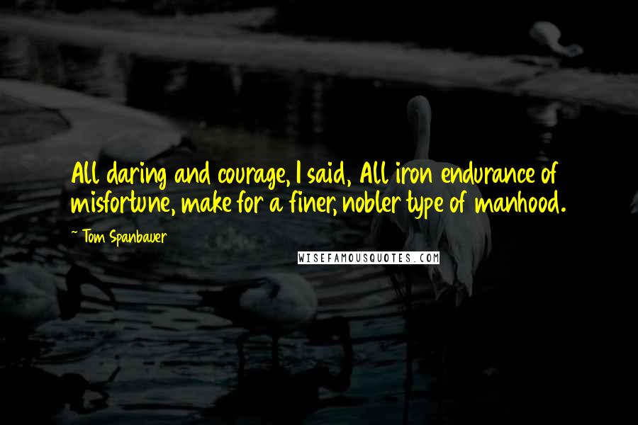 Tom Spanbauer Quotes: All daring and courage, I said, All iron endurance of misfortune, make for a finer, nobler type of manhood.