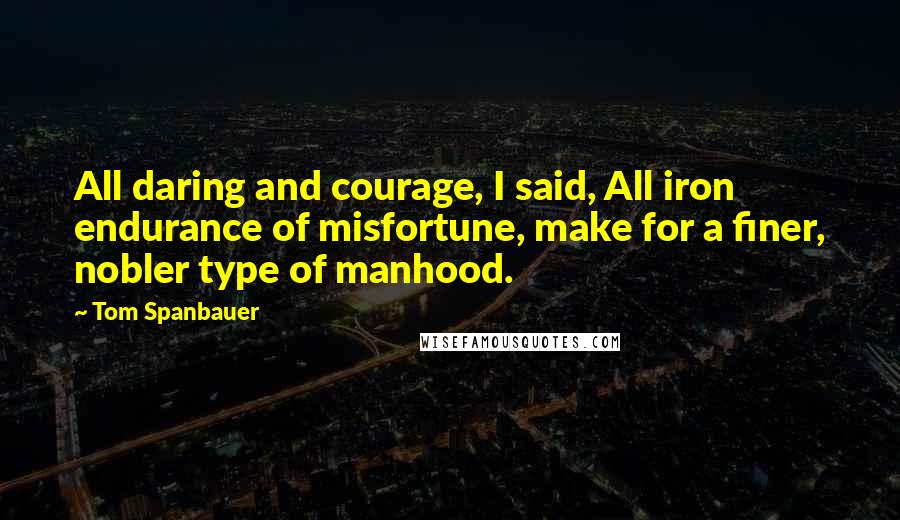 Tom Spanbauer Quotes: All daring and courage, I said, All iron endurance of misfortune, make for a finer, nobler type of manhood.