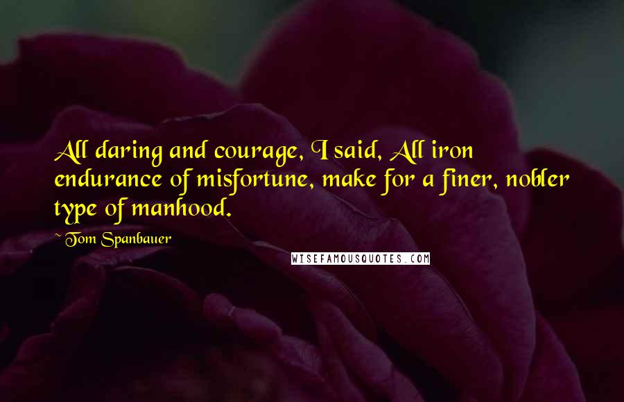Tom Spanbauer Quotes: All daring and courage, I said, All iron endurance of misfortune, make for a finer, nobler type of manhood.