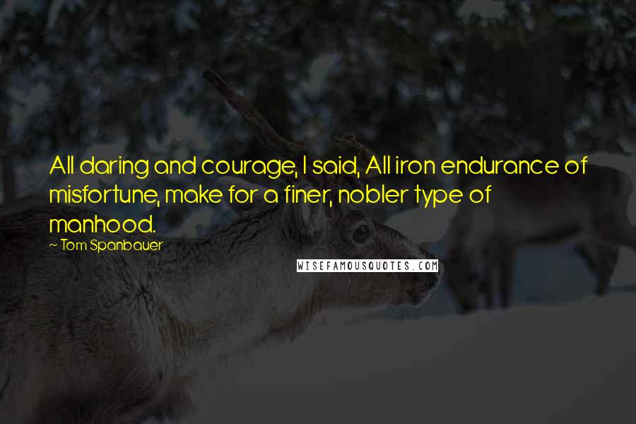 Tom Spanbauer Quotes: All daring and courage, I said, All iron endurance of misfortune, make for a finer, nobler type of manhood.