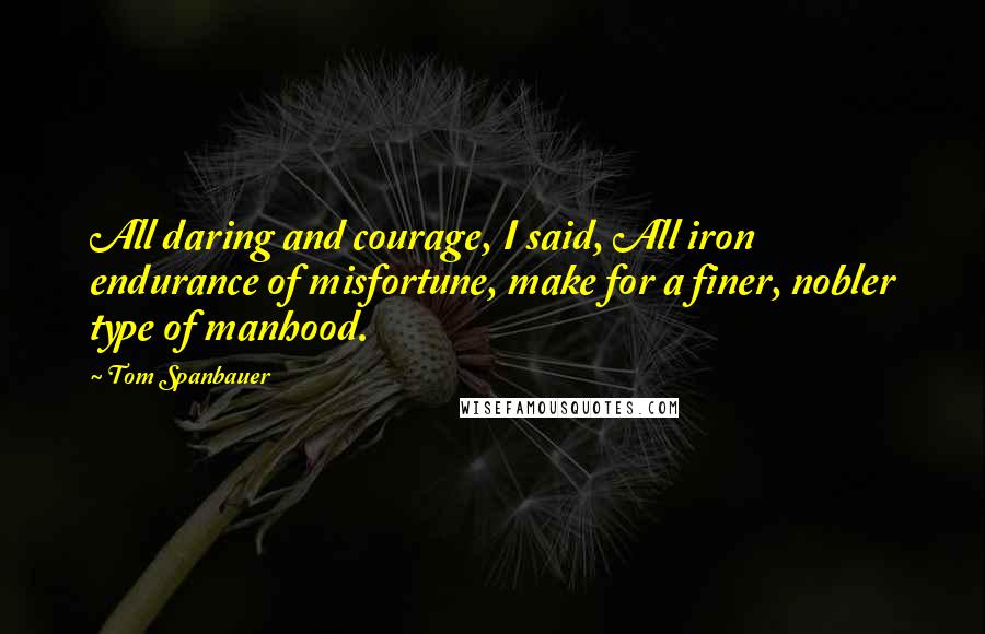 Tom Spanbauer Quotes: All daring and courage, I said, All iron endurance of misfortune, make for a finer, nobler type of manhood.