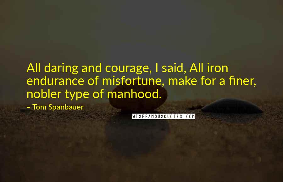 Tom Spanbauer Quotes: All daring and courage, I said, All iron endurance of misfortune, make for a finer, nobler type of manhood.