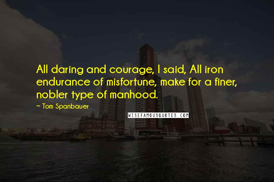 Tom Spanbauer Quotes: All daring and courage, I said, All iron endurance of misfortune, make for a finer, nobler type of manhood.