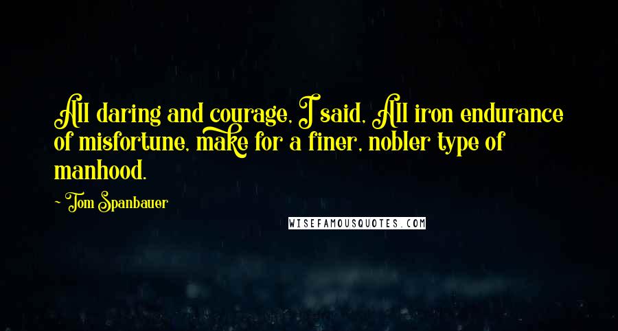 Tom Spanbauer Quotes: All daring and courage, I said, All iron endurance of misfortune, make for a finer, nobler type of manhood.