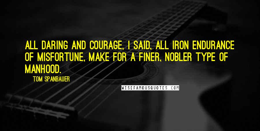 Tom Spanbauer Quotes: All daring and courage, I said, All iron endurance of misfortune, make for a finer, nobler type of manhood.