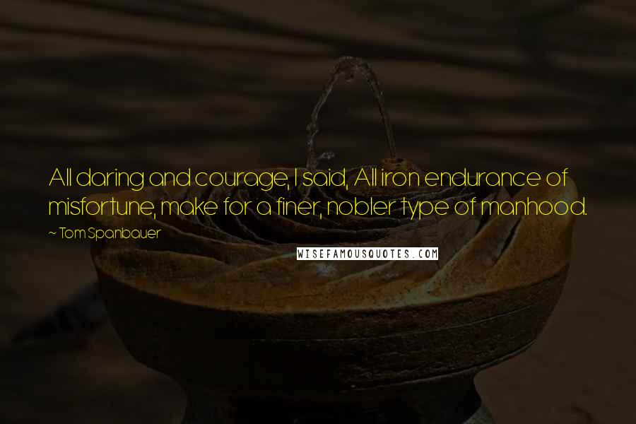 Tom Spanbauer Quotes: All daring and courage, I said, All iron endurance of misfortune, make for a finer, nobler type of manhood.