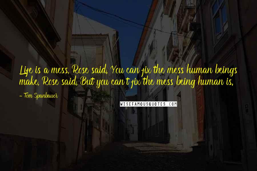 Tom Spanbauer Quotes: Life is a mess, Rose said. You can fix the mess human beings make, Rose said, But you can't fix the mess being human is.