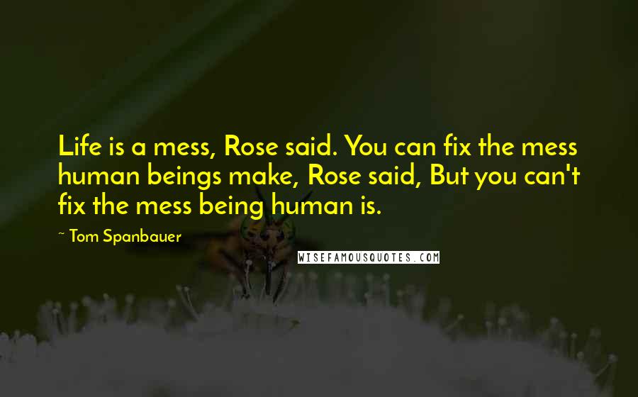 Tom Spanbauer Quotes: Life is a mess, Rose said. You can fix the mess human beings make, Rose said, But you can't fix the mess being human is.