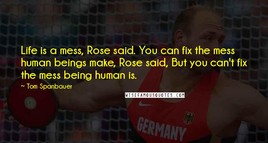 Tom Spanbauer Quotes: Life is a mess, Rose said. You can fix the mess human beings make, Rose said, But you can't fix the mess being human is.