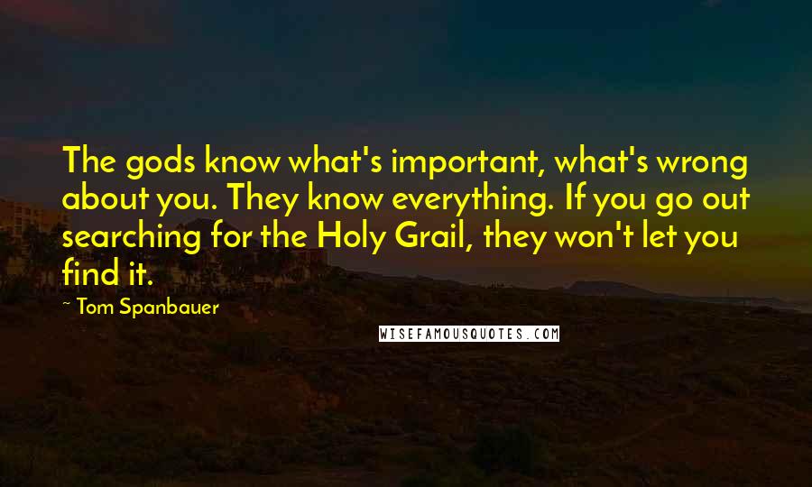 Tom Spanbauer Quotes: The gods know what's important, what's wrong about you. They know everything. If you go out searching for the Holy Grail, they won't let you find it.