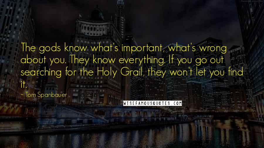 Tom Spanbauer Quotes: The gods know what's important, what's wrong about you. They know everything. If you go out searching for the Holy Grail, they won't let you find it.