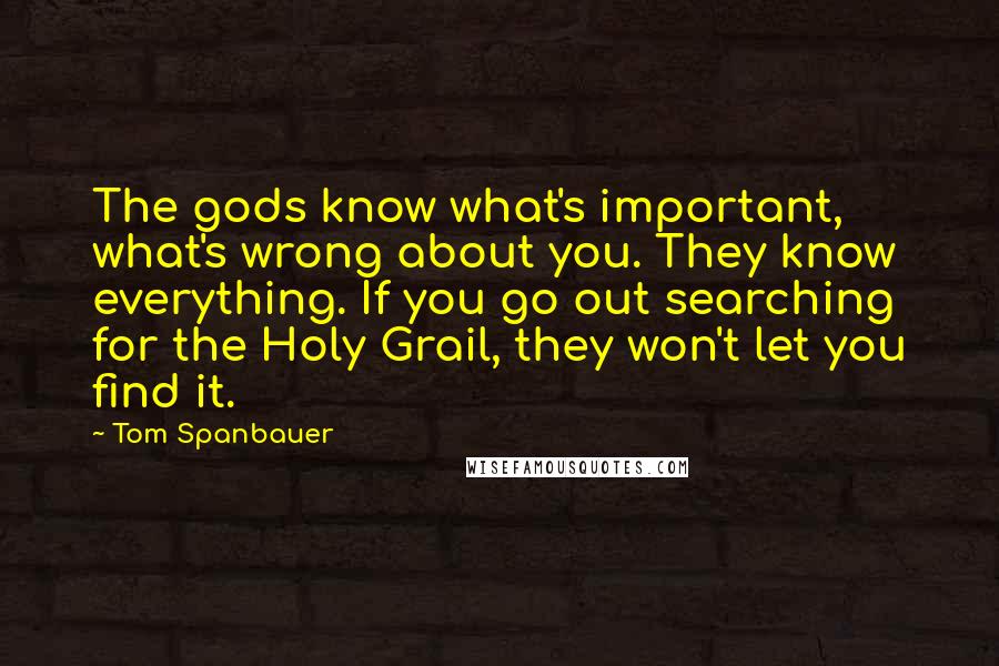 Tom Spanbauer Quotes: The gods know what's important, what's wrong about you. They know everything. If you go out searching for the Holy Grail, they won't let you find it.