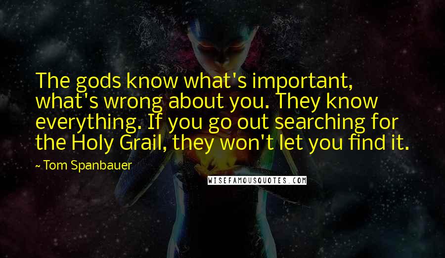 Tom Spanbauer Quotes: The gods know what's important, what's wrong about you. They know everything. If you go out searching for the Holy Grail, they won't let you find it.