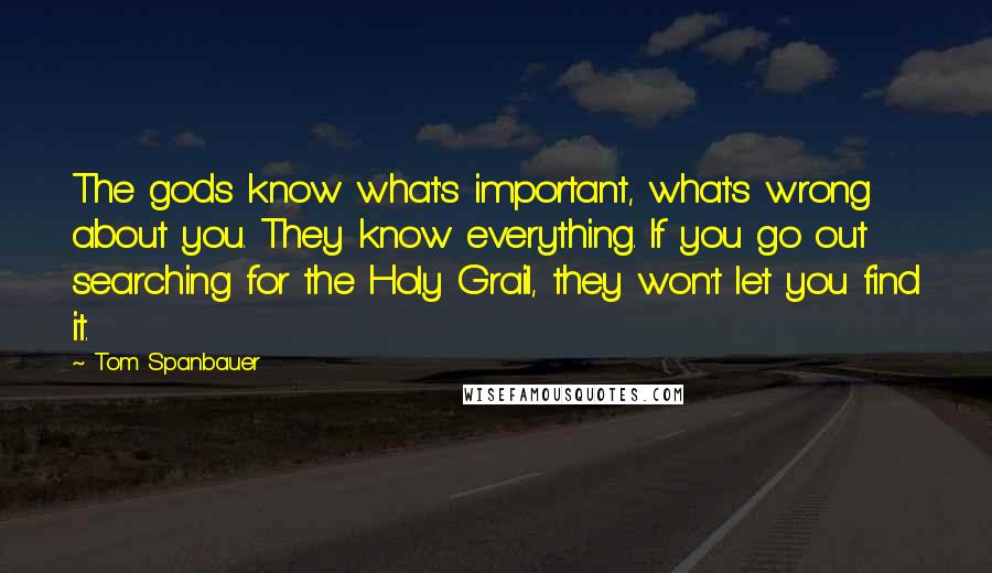 Tom Spanbauer Quotes: The gods know what's important, what's wrong about you. They know everything. If you go out searching for the Holy Grail, they won't let you find it.