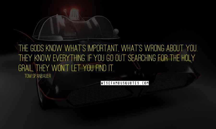 Tom Spanbauer Quotes: The gods know what's important, what's wrong about you. They know everything. If you go out searching for the Holy Grail, they won't let you find it.