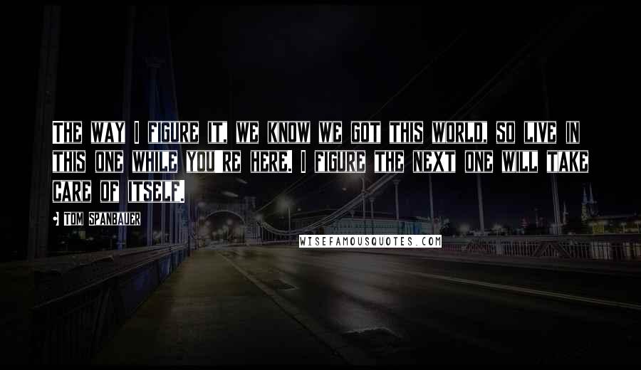 Tom Spanbauer Quotes: The way I figure it, we know we got this world, so live in this one while you're here. I figure the next one will take care of itself.