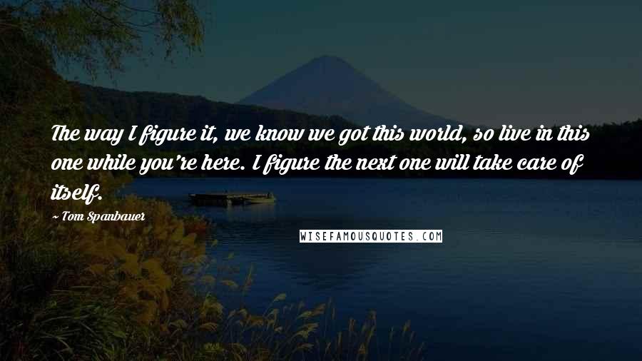 Tom Spanbauer Quotes: The way I figure it, we know we got this world, so live in this one while you're here. I figure the next one will take care of itself.