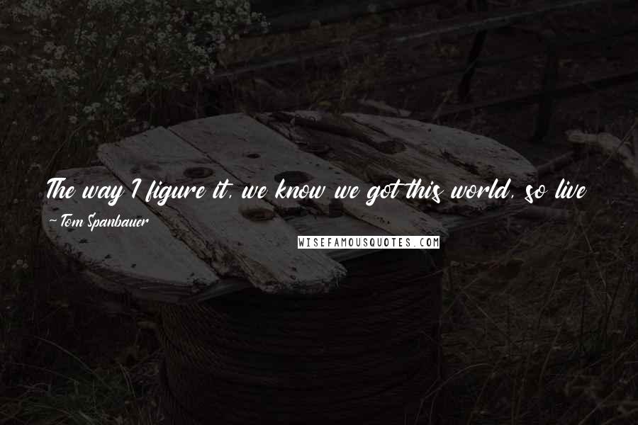 Tom Spanbauer Quotes: The way I figure it, we know we got this world, so live in this one while you're here. I figure the next one will take care of itself.