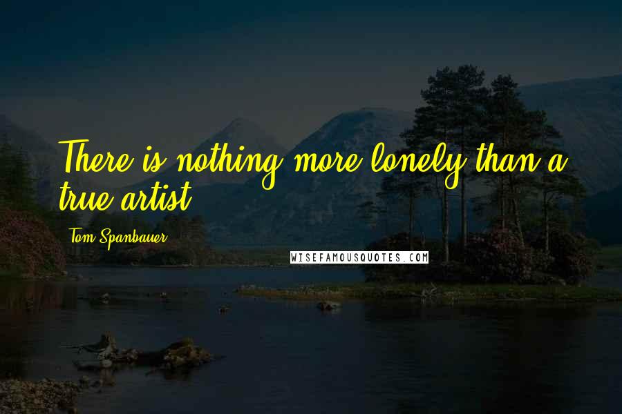 Tom Spanbauer Quotes: There is nothing more lonely than a true artist.