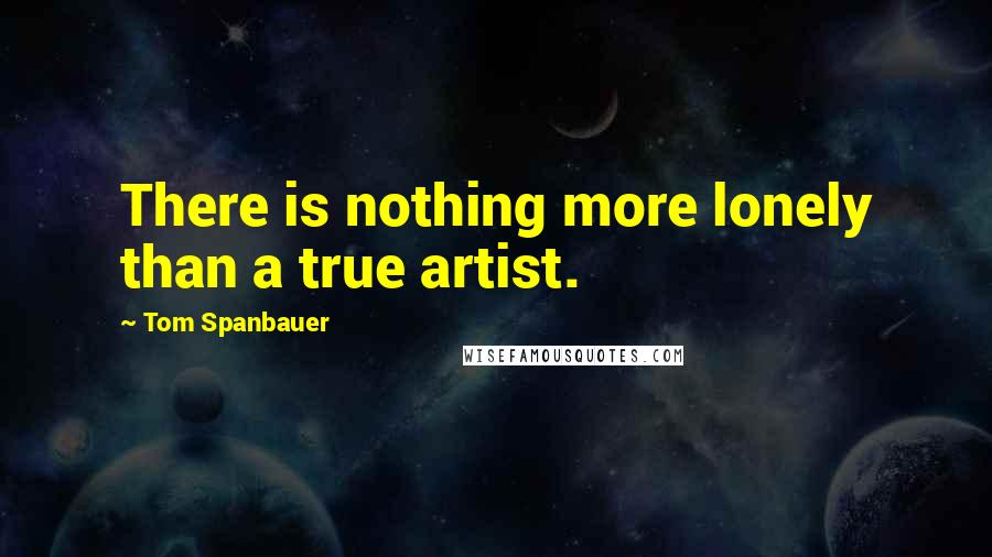 Tom Spanbauer Quotes: There is nothing more lonely than a true artist.