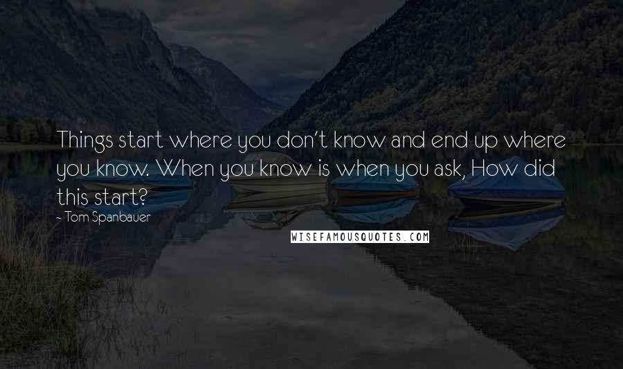 Tom Spanbauer Quotes: Things start where you don't know and end up where you know. When you know is when you ask, How did this start?