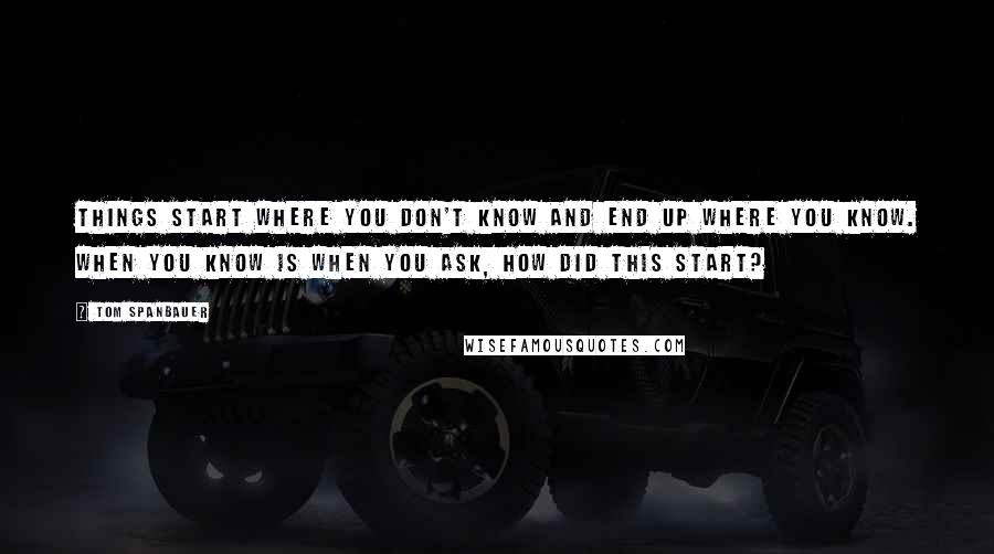 Tom Spanbauer Quotes: Things start where you don't know and end up where you know. When you know is when you ask, How did this start?