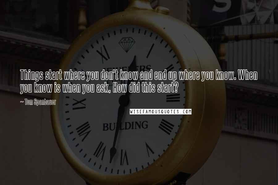 Tom Spanbauer Quotes: Things start where you don't know and end up where you know. When you know is when you ask, How did this start?