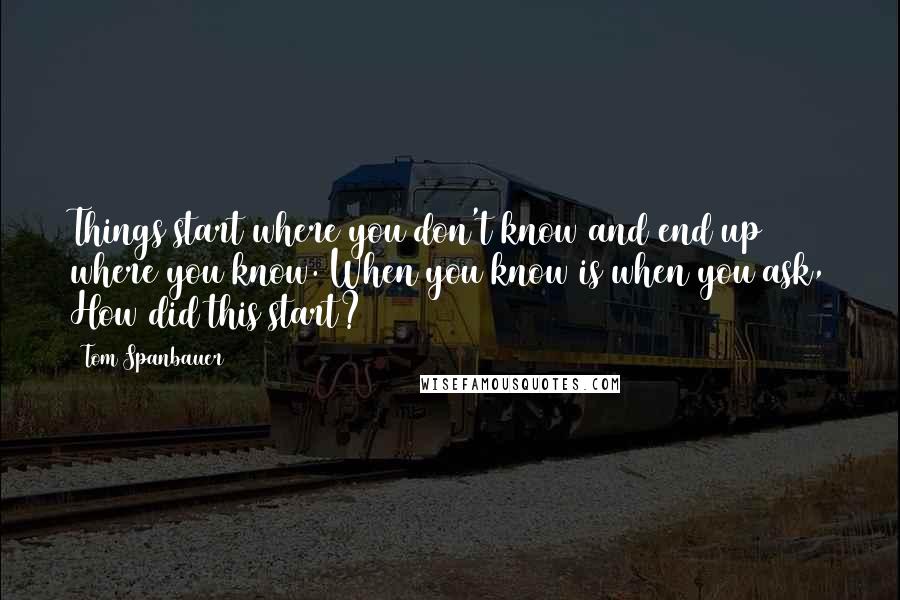 Tom Spanbauer Quotes: Things start where you don't know and end up where you know. When you know is when you ask, How did this start?